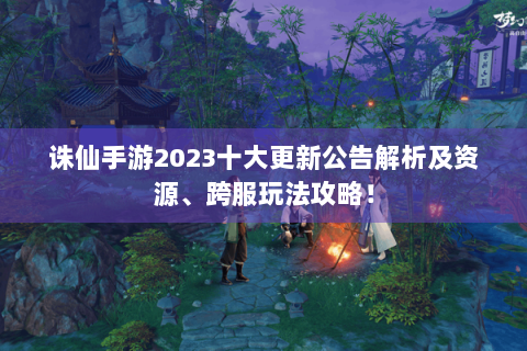 诛仙手游2023十大更新公告解析及资源、跨服玩法攻略！