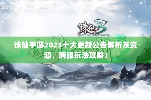 诛仙手游2023十大更新公告解析及资源、跨服玩法攻略！