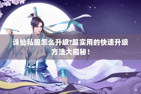 诛仙私服怎么升级?超实用的快速升级方法大揭秘！