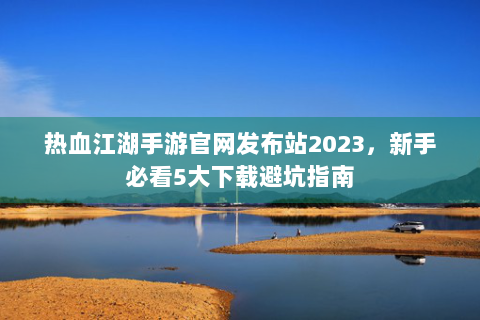 热血江湖手游官网发布站2023，新手必看5大下载避坑指南