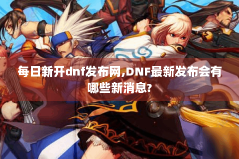 每日新开dnf发布网,DNF最新发布会有哪些新消息?