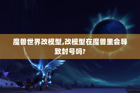 魔兽世界改模型,改模型在魔兽里会导致封号吗?