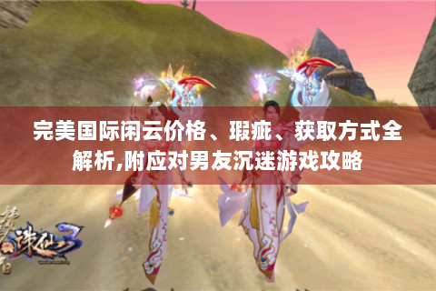 完美国际闲云价格、瑕疵、获取方式全解析,附应对男友沉迷游戏攻略