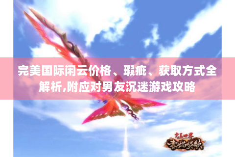 完美国际闲云价格、瑕疵、获取方式全解析,附应对男友沉迷游戏攻略