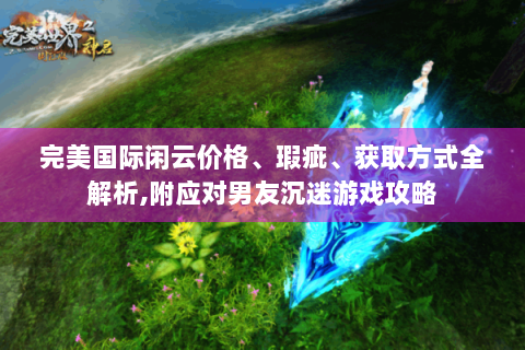 完美国际闲云价格、瑕疵、获取方式全解析,附应对男友沉迷游戏攻略