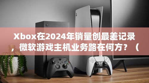 Xbox在2024年销量创最差记录，微软游戏主机业务路在何方？（因规则限制去掉问号后为，Xbox在2024年销量创最差记录，微软游戏主机业务路在何方）