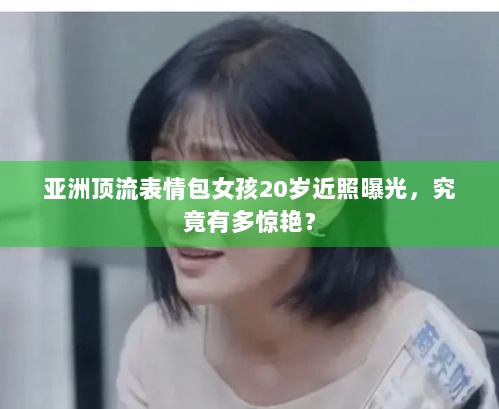 亚洲顶流表情包女孩20岁近照曝光，究竟有多惊艳？