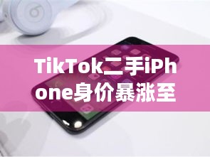 TikTok二手iPhone身价暴涨至36万，背后真相究竟几何？