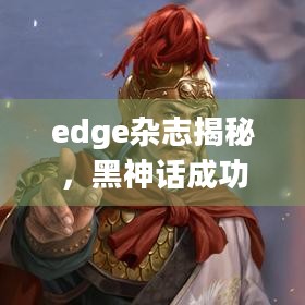 edge杂志揭秘，黑神话成功如何让明末，渊虚之羽制作团队备受鼓舞？