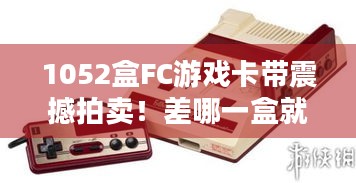 1052盒FC游戏卡带震撼拍卖！差哪一盒就能实现全收集？