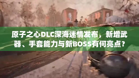 原子之心DLC深海迷情发布，新增武器、手套能力与新BOSS有何亮点？