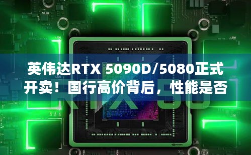 英伟达RTX 5090D/5080正式开卖！国行高价背后，性能是否配得上这价格？