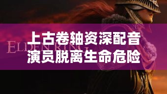 上古卷轴资深配音演员脱离生命危险 致谢众筹粉丝，他经历了什么？