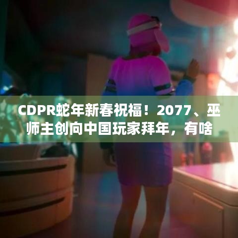 CDPR蛇年新春祝福！2077、巫师主创向中国玩家拜年，有啥惊喜？