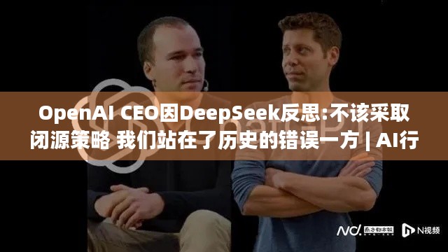 OpenAI CEO因DeepSeek反思:不该采取闭源策略 我们站在了历史的错误一方 | AI行业新变局？