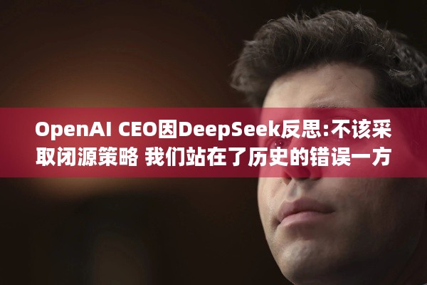 OpenAI CEO因DeepSeek反思:不该采取闭源策略 我们站在了历史的错误一方 | AI行业新变局？