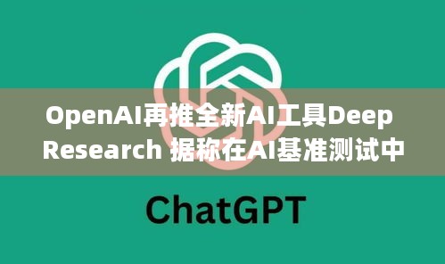 OpenAI再推全新AI工具Deep Research 据称在AI基准测试中超越DeepSeek，这对游戏爱好者意味着什么？