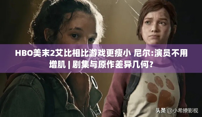 HBO美末2艾比相比游戏更瘦小 尼尔:演员不用增肌 | 剧集与原作差异几何？