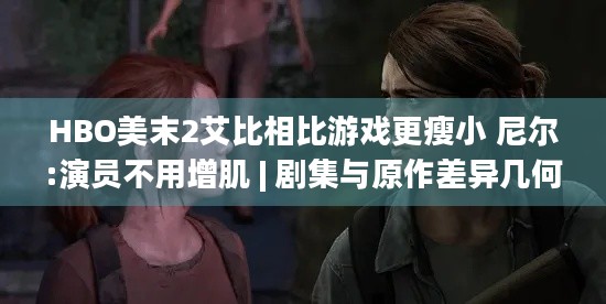 HBO美末2艾比相比游戏更瘦小 尼尔:演员不用增肌 | 剧集与原作差异几何？