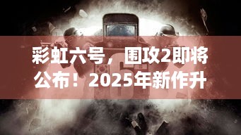 彩虹六号，围攻2即将公布！2025年新作升级亮点全揭秘