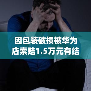 因包装破损被华为店索赔1.5万元有结果了，骑手没赔钱，快递行业顽疾咋破？