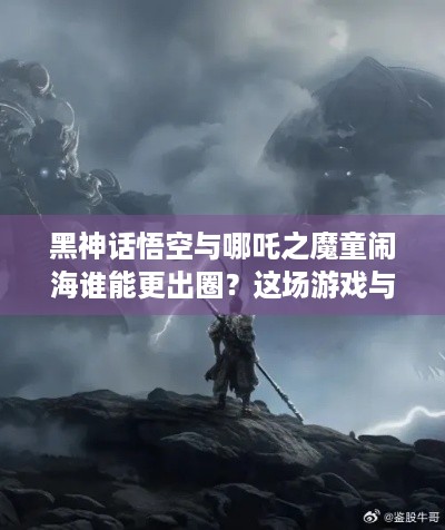 黑神话悟空与哪吒之魔童闹海谁能更出圈？这场游戏与动画较量等你见证