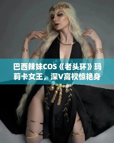 巴西辣妹COS《老头环》玛莉卡女王，深V高衩惊艳身材图赏