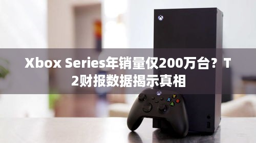 Xbox Series年销量仅200万台？T2财报数据揭示真相