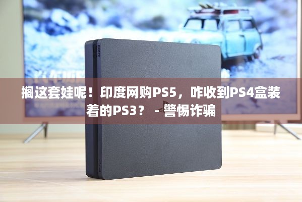 搁这套娃呢！印度网购PS5，咋收到PS4盒装着的PS3？ - 警惕诈骗