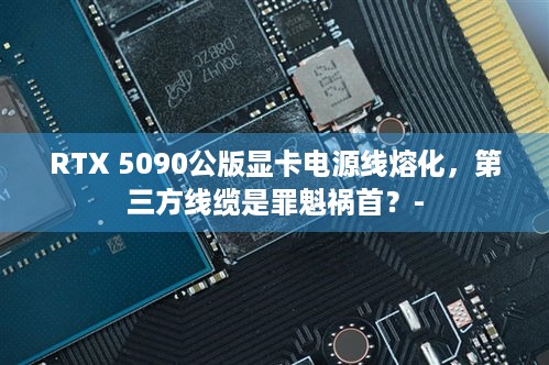 RTX 5090公版显卡电源线熔化，第三方线缆是罪魁祸首？-