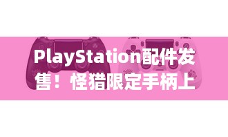 PlayStation配件发售！怪猎限定手柄上线，午夜黑啥时能有？-索尼互动娱乐