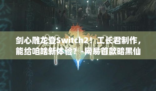 剑心雕龙登Switch2！工长君制作，能给咱啥新体验？-网易首款暗黑仙侠ARPG单机新作