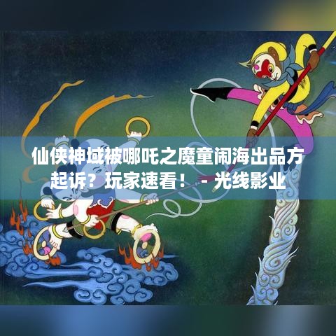 仙侠神域被哪吒之魔童闹海出品方起诉？玩家速看！ - 光线影业