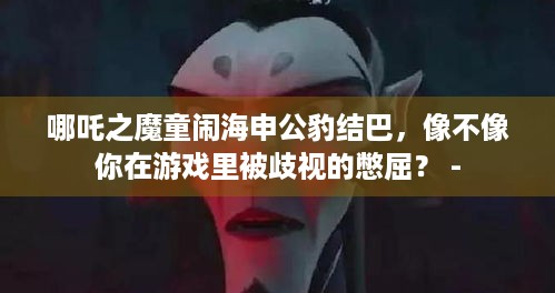 哪吒之魔童闹海申公豹结巴，像不像你在游戏里被歧视的憋屈？ -