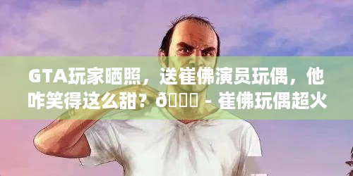 GTA玩家晒照，送崔佛演员玩偶，他咋笑得这么甜？😜 - 崔佛玩偶超火