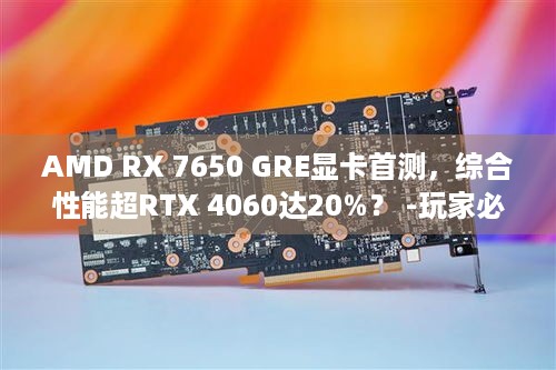 AMD RX 7650 GRE显卡首测，综合性能超RTX 4060达20%？ -玩家必读！