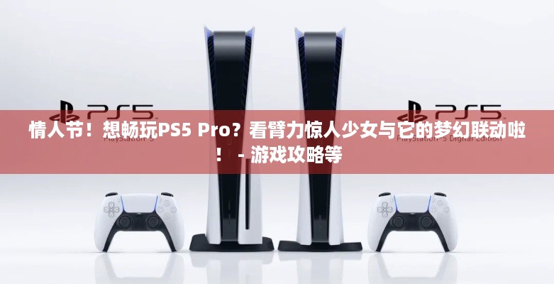 情人节！想畅玩PS5 Pro？看臂力惊人少女与它的梦幻联动啦！ - 游戏攻略等