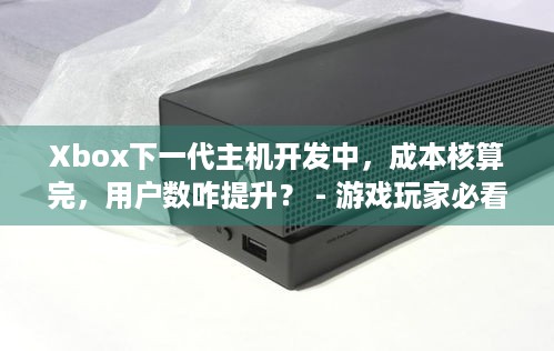 Xbox下一代主机开发中，成本核算完，用户数咋提升？ - 游戏玩家必看