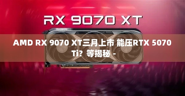 AMD RX 9070 XT三月上市 能压RTX 5070 Ti？等揭秘 -