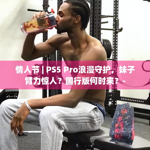 情人节 | PS5 Pro浪漫守护，妹子臂力惊人？国行版何时来？-