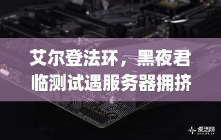 艾尔登法环，黑夜君临测试遇服务器拥挤，进不去咋整？-关键词，艾尔登法环，黑夜君临、服务器拥挤、无法进入