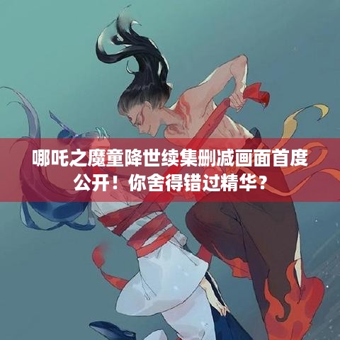 哪吒之魔童降世续集删减画面首度公开！你舍得错过精华？