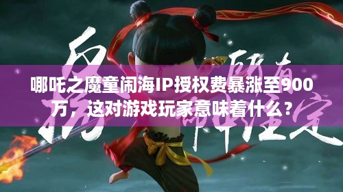 哪吒之魔童闹海IP授权费暴涨至900万，这对游戏玩家意味着什么？