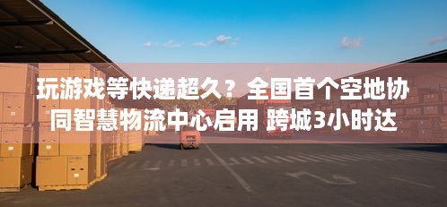 玩游戏等快递超久？全国首个空地协同智慧物流中心启用 跨城3小时达