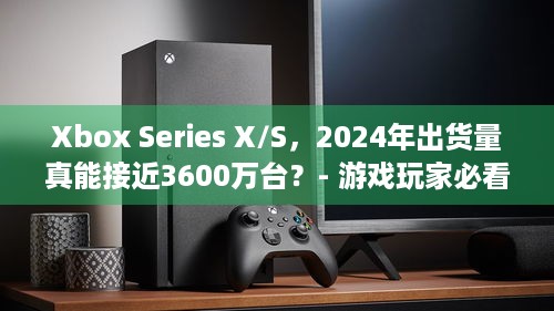 Xbox Series X/S，2024年出货量真能接近3600万台？- 游戏玩家必看！