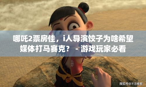 哪吒2票房佳，i人导演饺子为啥希望媒体打马赛克？ - 游戏玩家必看