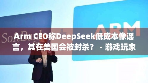 Arm CEO称DeepSeek低成本像谣言，其在美国会被封杀？ - 游戏玩家速看