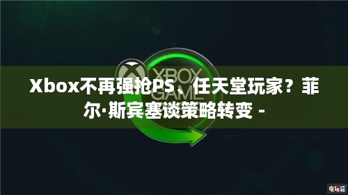 Xbox不再强抢PS、任天堂玩家？菲尔·斯宾塞谈策略转变 -