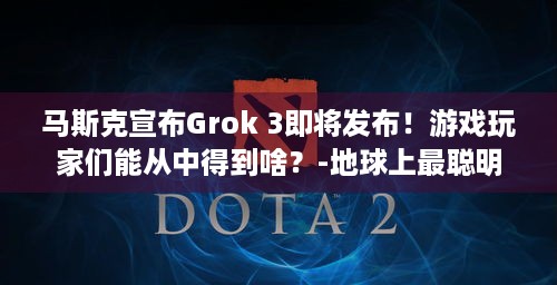 马斯克宣布Grok 3即将发布！游戏玩家们能从中得到啥？-地球上最聪明的AI！