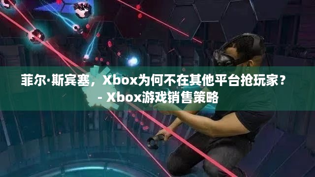 菲尔·斯宾塞，Xbox为何不在其他平台抢玩家？ - Xbox游戏销售策略